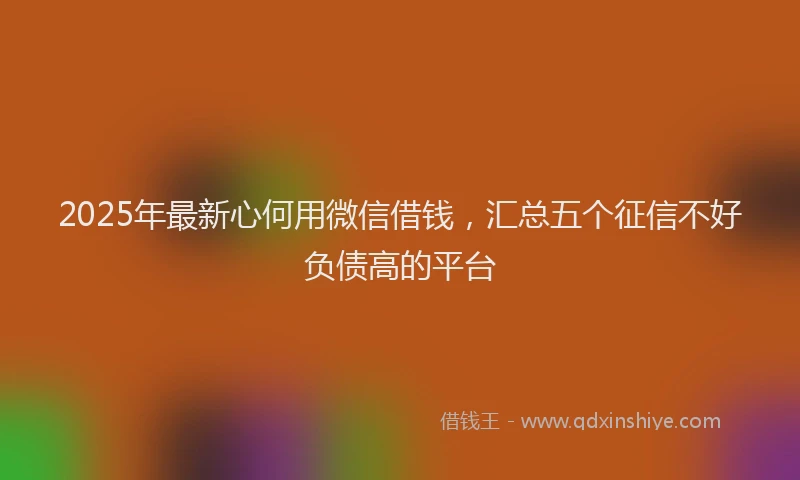 2025年最新心何用微信借钱，汇总五个征信不好负债高的平台