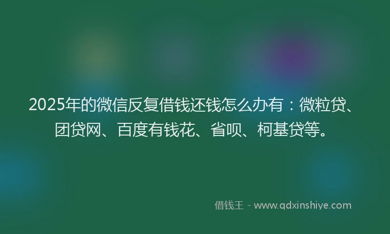 2025年的微信反复借钱还钱怎么办有：微粒贷、团贷网、百度有钱花、省呗、柯基贷等。