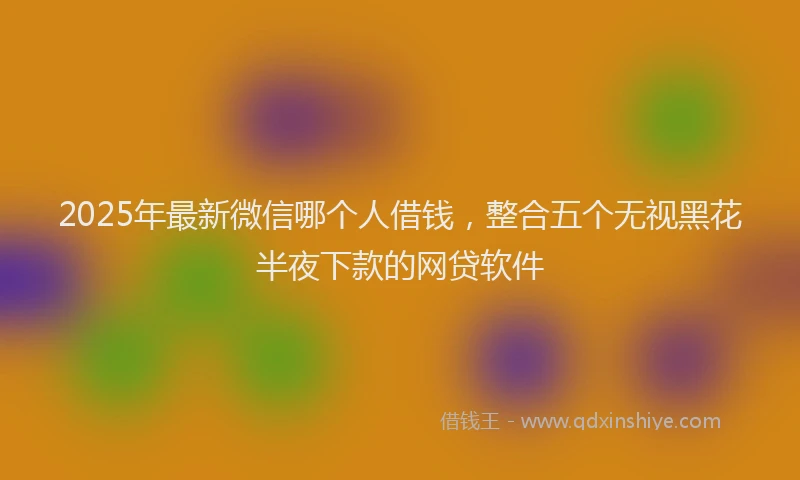 2025年最新微信哪个人借钱，整合五个无视黑花半夜下款的网贷软件
