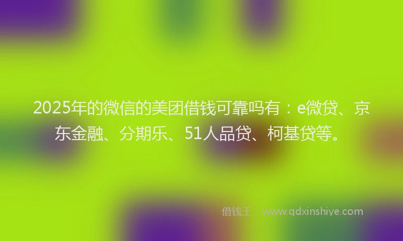 2025年的微信的美团借钱可靠吗有：e微贷、京东金融、分期乐、51人品贷、柯基贷等。