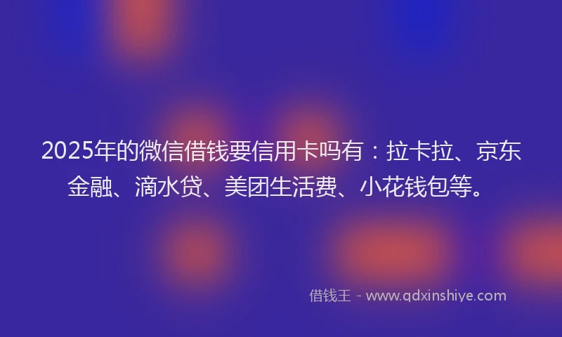 2025年的微信借钱要信用卡吗有：拉卡拉、京东金融、滴水贷、美团生活费、小花钱包等。