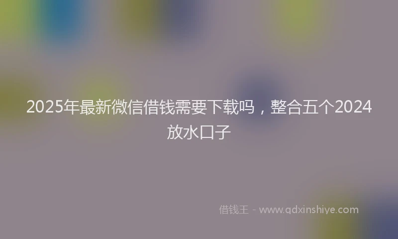 2025年最新微信借钱需要下载吗，整合五个2024放水口子