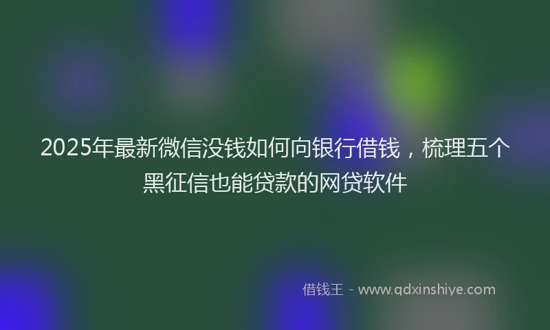2025年最新微信没钱如何向银行借钱，梳理五个黑征信也能贷款的网贷软件