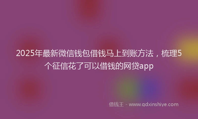 2025年最新微信钱包借钱马上到账方法，梳理5个征信花了可以借钱的网贷app