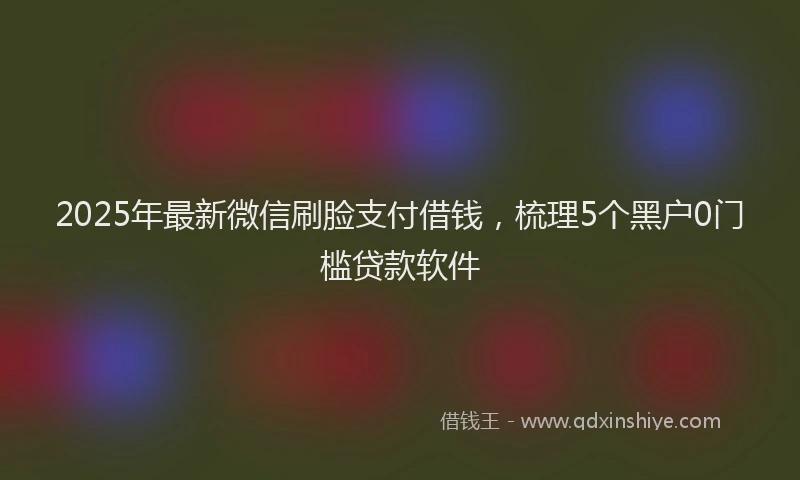 2025年最新微信刷脸支付借钱，梳理5个黑户0门槛贷款软件