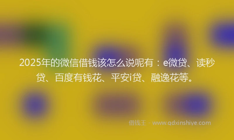 2025年的微信借钱该怎么说呢有：e微贷、读秒贷、百度有钱花、平安i贷、融逸花等。
