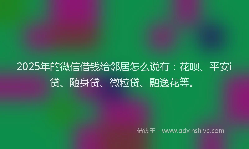 2025年的微信借钱给邻居怎么说有：花呗、平安i贷、随身贷、微粒贷、融逸花等。