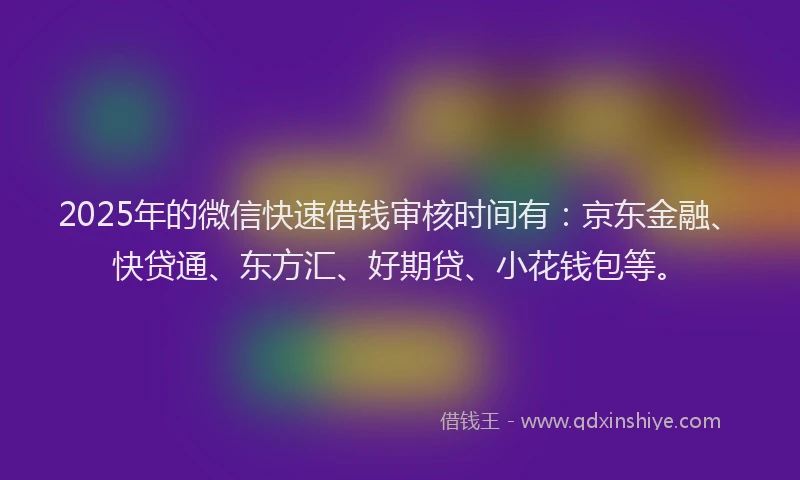 2025年的微信快速借钱审核时间有:京东金融、快贷通、东方汇、好期贷、小花钱包等。
