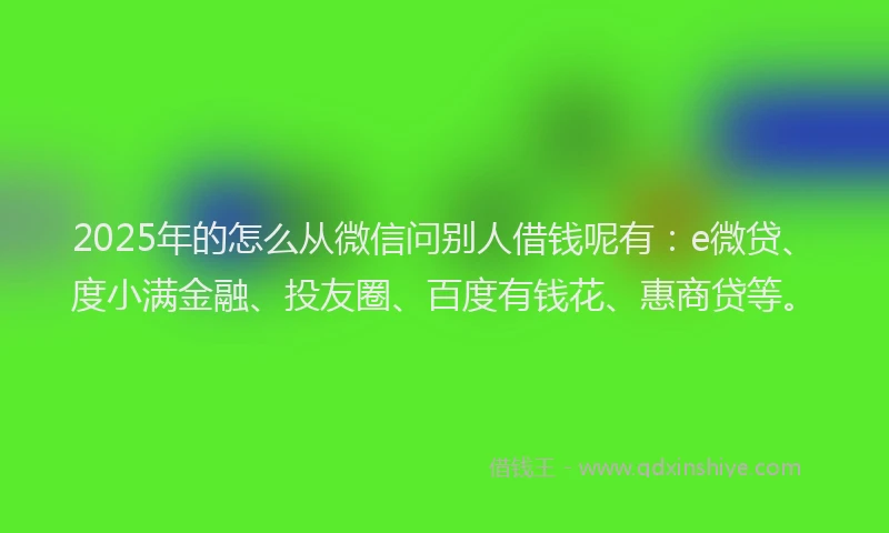 2025年的怎么从微信问别人借钱呢有：e微贷、度小满金融、投友圈、百度有钱花、惠商贷等。