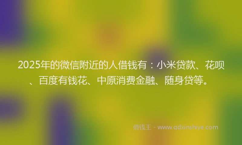 2025年的微信附近的人借钱有：小米贷款、花呗、百度有钱花、中原消费金融、随身贷等。