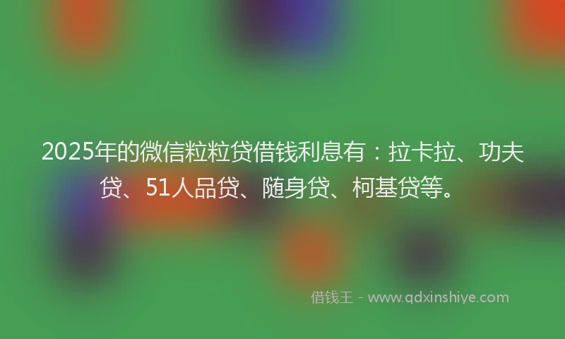 2025年的微信粒粒贷借钱利息有：拉卡拉、功夫贷、51人品贷、随身贷、柯基贷等。