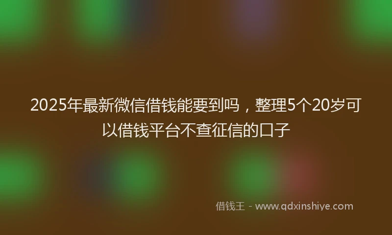 2025年最新微信借钱能要到吗，整理5个20岁可以借钱平台不查征信的口子