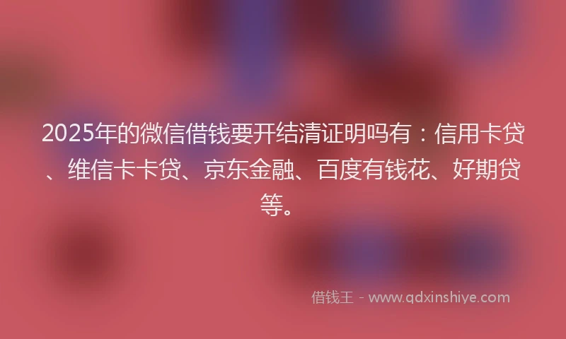 2025年的微信借钱要开结清证明吗有：信用卡贷、维信卡卡贷、京东金融、百度有钱花、好期贷等。