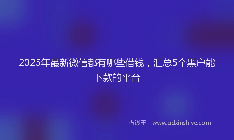 2025年最新微信都有哪些借钱，汇总5个黑户能下款的平台