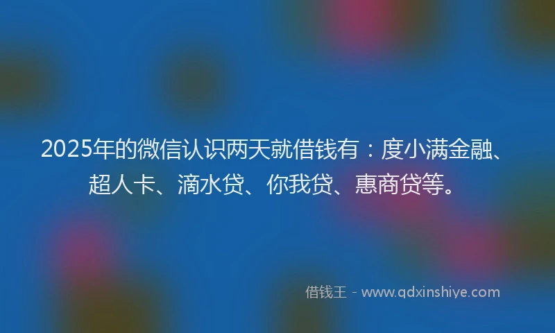 2025年的微信认识两天就借钱有：度小满金融、超人卡、滴水贷、你我贷、惠商贷等。