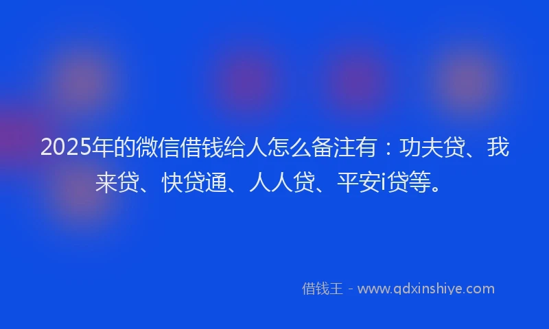 2025年的微信借钱给人怎么备注有：功夫贷、我来贷、快贷通、人人贷、平安i贷等。