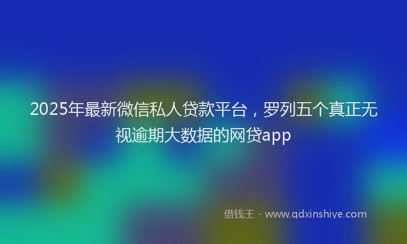 2025年最新微信私人贷款平台，罗列五个真正无视逾期大数据的网贷app