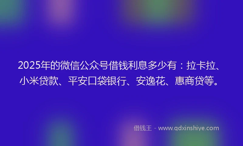 2025年的微信公众号借钱利息多少有：拉卡拉、小米贷款、平安口袋银行、安逸花、惠商贷等。