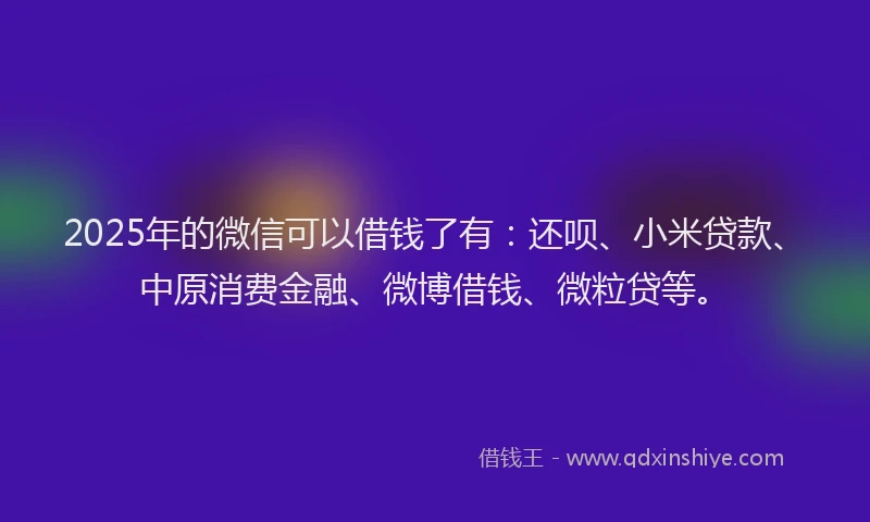 2025年的微信可以借钱了有：还呗、小米贷款、中原消费金融、微博借钱、微粒贷等。
