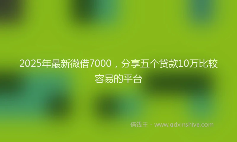 2025年最新微借7000，分享五个贷款10万比较容易的平台