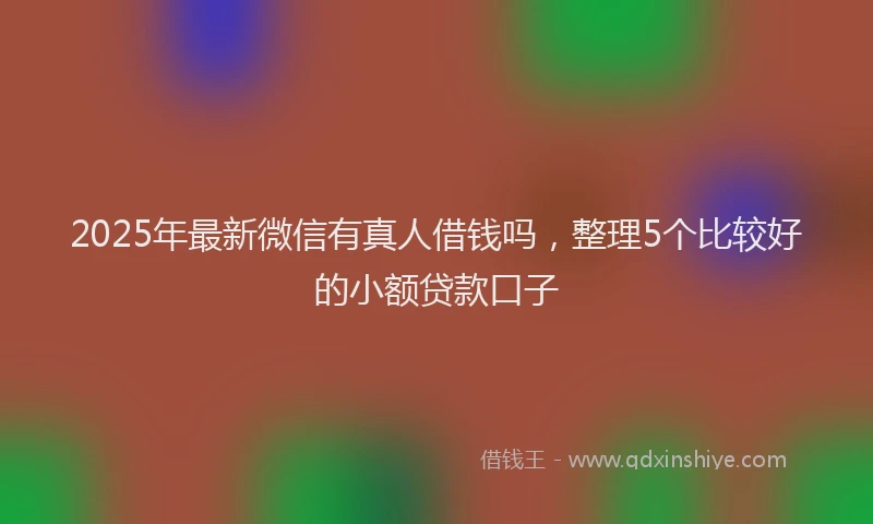 2025年最新微信有真人借钱吗，整理5个比较好的小额贷款口子