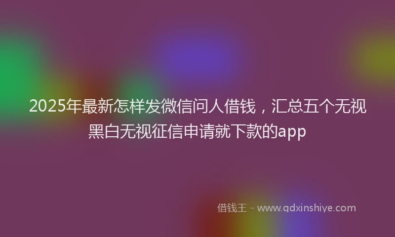 2025年最新怎样发微信问人借钱，汇总五个无视黑白无视征信申请就下款的app