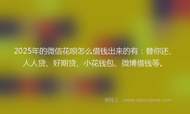 2025年的微信花呗怎么借钱出来的有：替你还、人人贷、好期贷、小花钱包、微博借钱等。