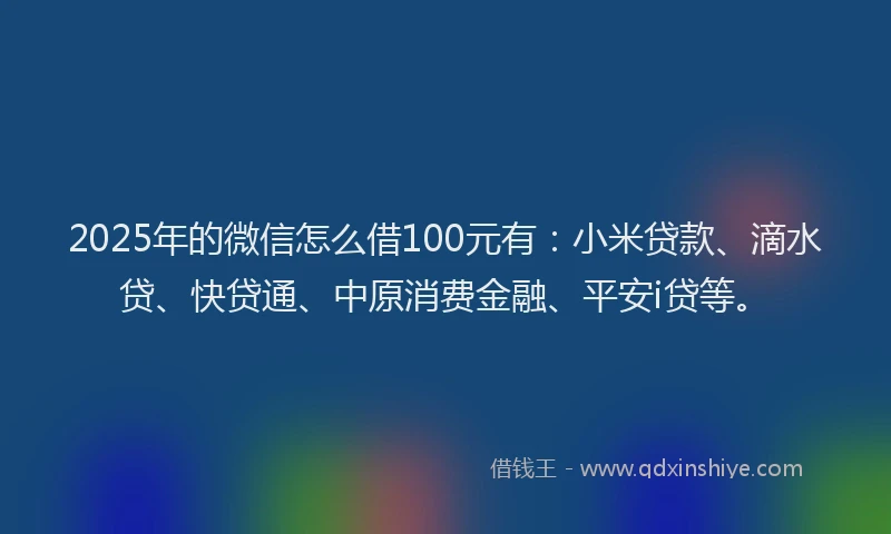 2025年的微信怎么借100元有：小米贷款、滴水贷、快贷通、中原消费金融、平安i贷等。