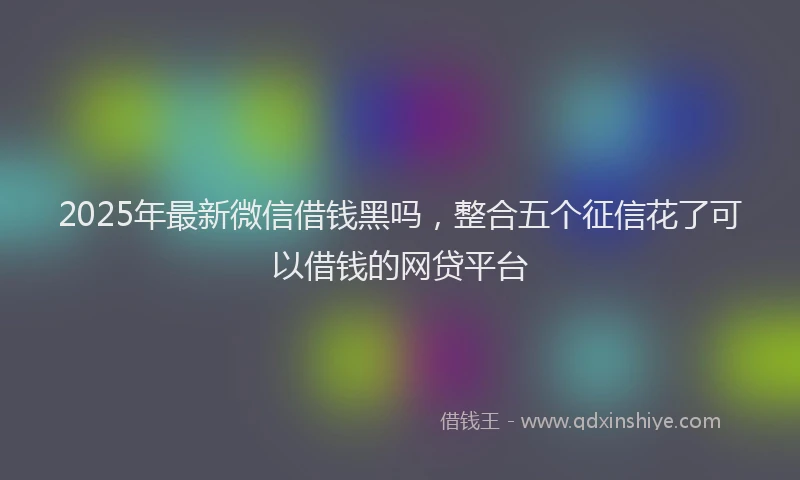 2025年最新微信借钱黑吗，整合五个征信花了可以借钱的网贷平台