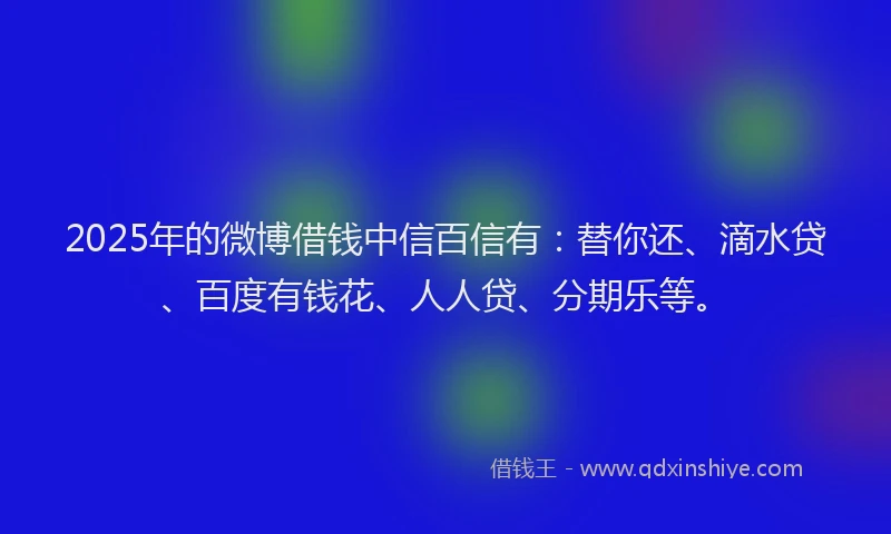 2025年的微博借钱中信百信有：替你还、滴水贷、百度有钱花、人人贷、分期乐等。