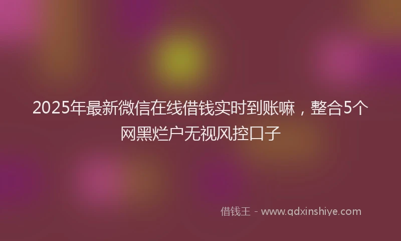 2025年最新微信在线借钱实时到账嘛，整合5个网黑烂户无视风控口子