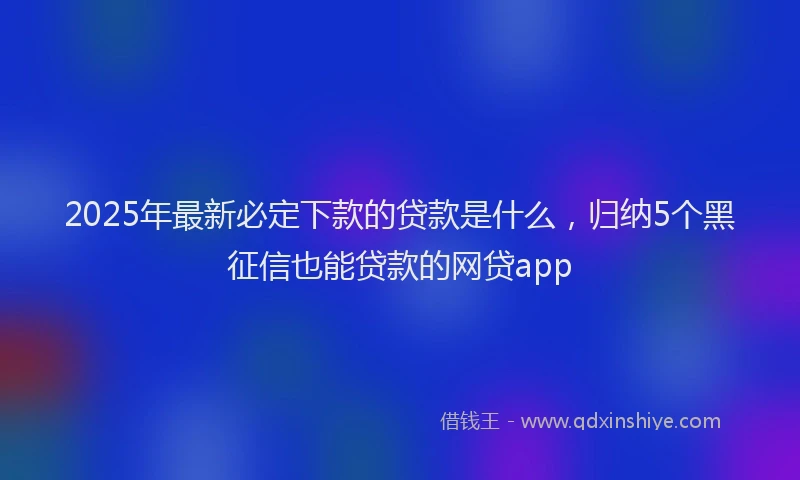 2025年最新必定下款的贷款是什么，归纳5个黑征信也能贷款的网贷app