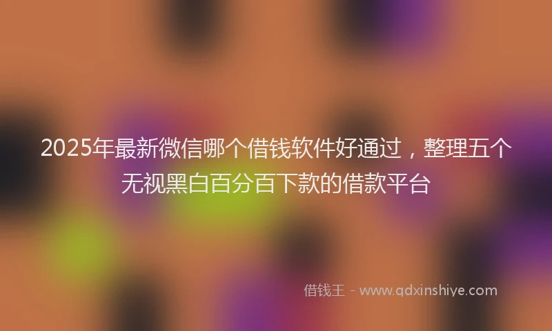 2025年最新微信哪个借钱软件好通过，整理五个无视黑白百分百下款的借款平台