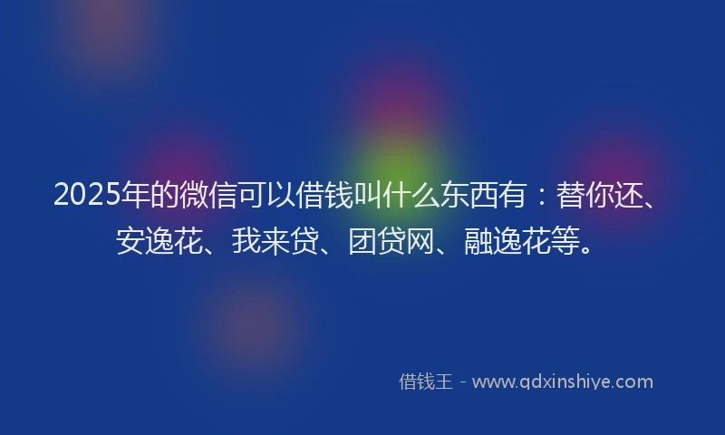 2025年的微信可以借钱叫什么东西有：替你还、安逸花、我来贷、团贷网、融逸花等。