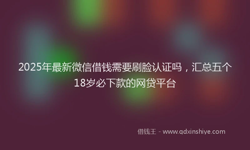 2025年最新微信借钱需要刷脸认证吗，汇总五个18岁必下款的网贷平台