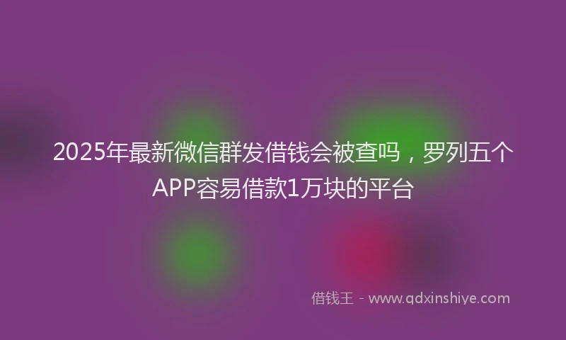 2025年最新微信群发借钱会被查吗，罗列五个APP容易借款1万块的平台