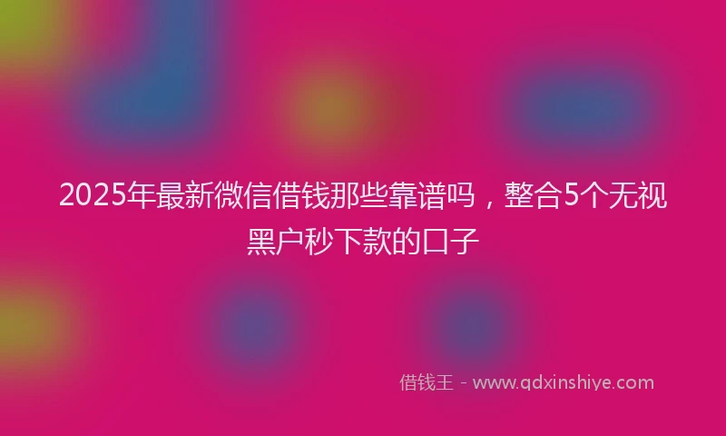 2025年最新微信借钱那些靠谱吗，整合5个无视黑户秒下款的口子