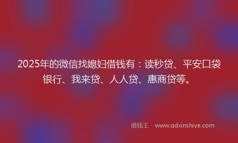 2025年的微信找媳妇借钱有：读秒贷、平安口袋银行、我来贷、人人贷、惠商贷等。