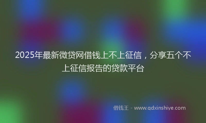 2025年最新微贷网借钱上不上征信，分享五个不上征信报告的贷款平台