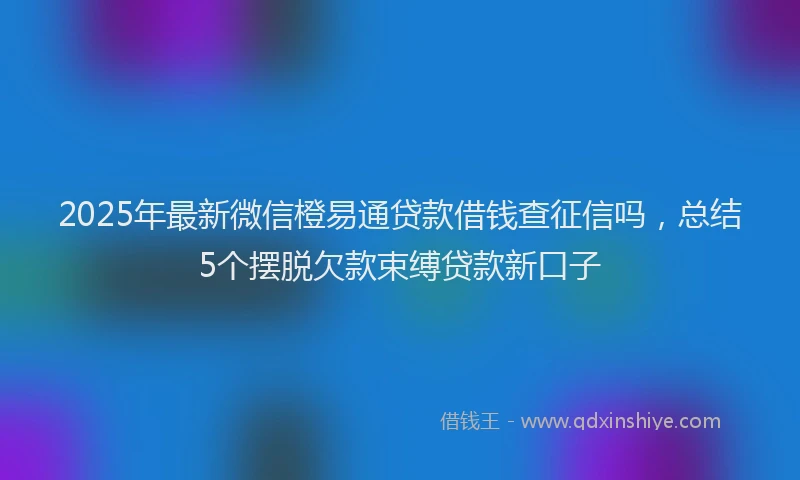 2025年最新微信橙易通贷款借钱查征信吗，总结5个摆脱欠款束缚贷款新口子