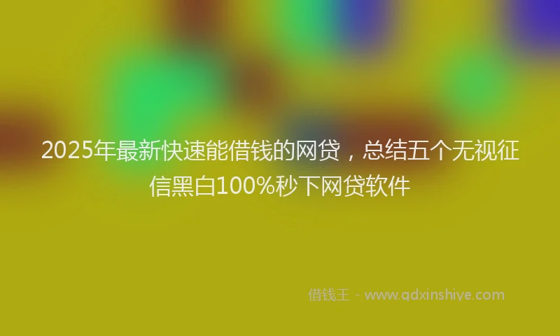2025年最新快速能借钱的网贷，总结五个无视征信黑白100%秒下网贷软件