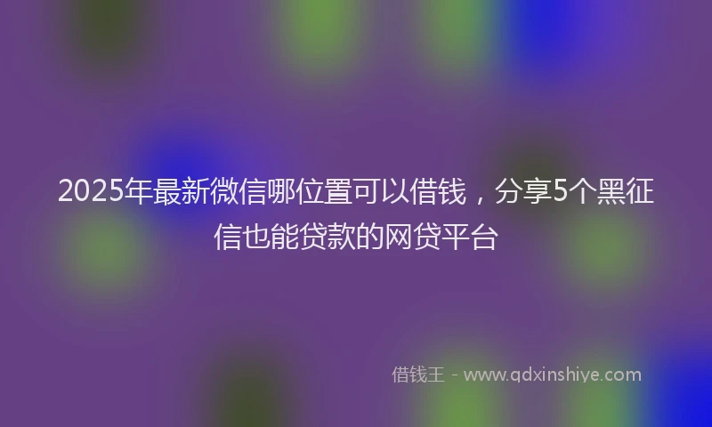 2025年最新微信哪位置可以借钱，分享5个黑征信也能贷款的网贷平台