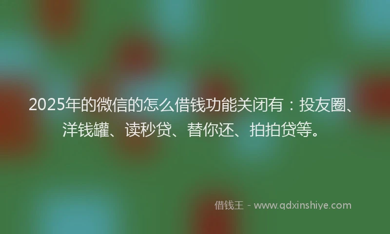 2025年的微信的怎么借钱功能关闭有：投友圈、洋钱罐、读秒贷、替你还、拍拍贷等。