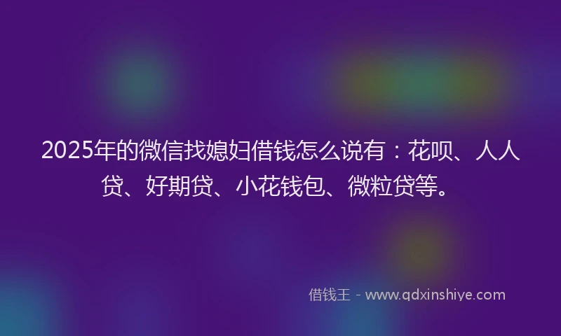 2025年的微信找媳妇借钱怎么说有：花呗、人人贷、好期贷、小花钱包、微粒贷等。