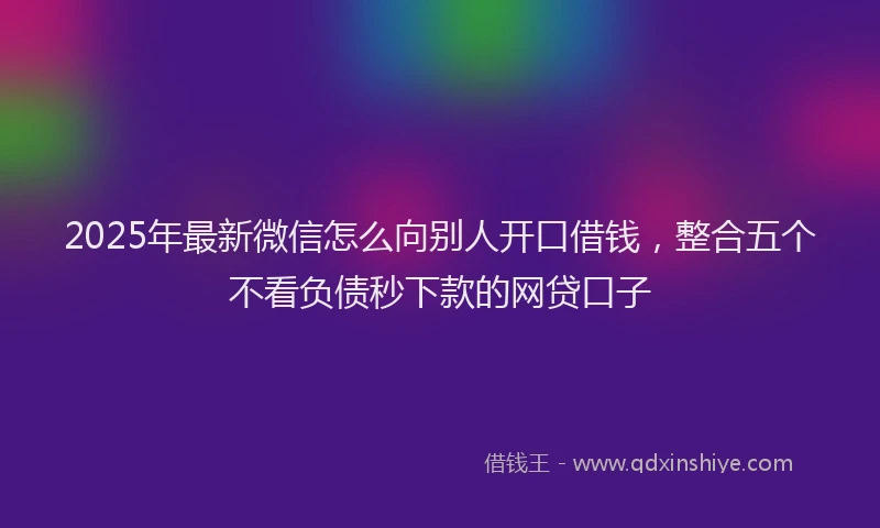 2025年最新微信怎么向别人开口借钱，整合五个不看负债秒下款的网贷口子