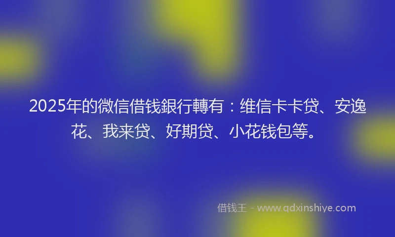 2025年的微信借钱銀行轉有：维信卡卡贷、安逸花、我来贷、好期贷、小花钱包等。