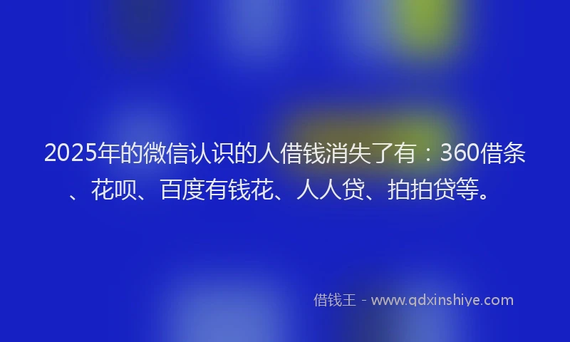 2025年的微信认识的人借钱消失了有：360借条、花呗、百度有钱花、人人贷、拍拍贷等。