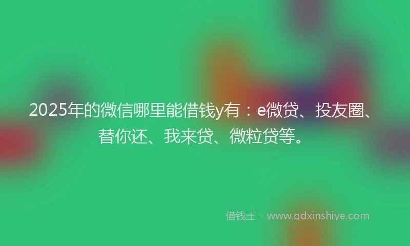2025年的微信哪里能借钱y有：e微贷、投友圈、替你还、我来贷、微粒贷等。