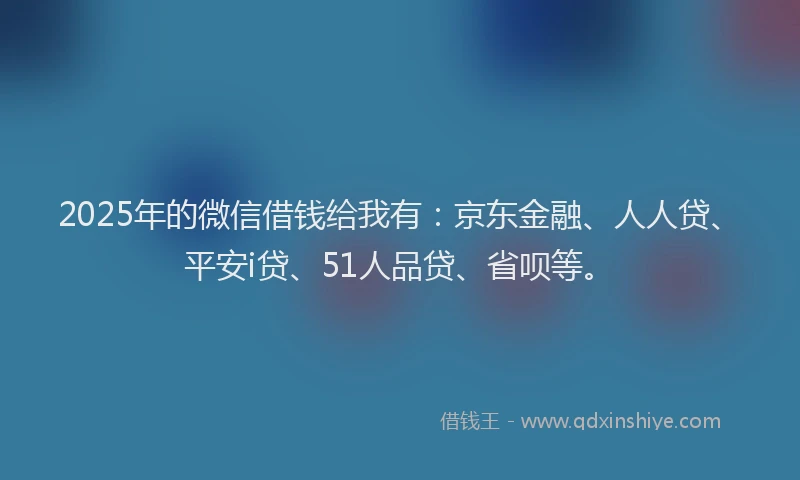 2025年的微信借钱给我有：京东金融、人人贷、平安i贷、51人品贷、省呗等。