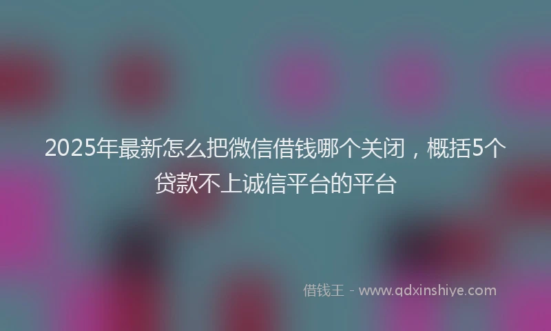 2025年最新怎么把微信借钱哪个关闭，概括5个贷款不上诚信平台的平台